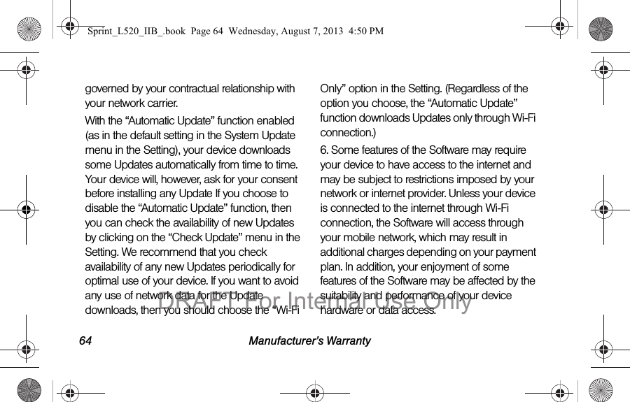 64 Manufacturer’s Warrantygoverned by your contractual relationship with your network carrier.With the “Automatic Update” function enabled (as in the default setting in the System Update menu in the Setting), your device downloads some Updates automatically from time to time. Your device will, however, ask for your consent before installing any Update If you choose to disable the “Automatic Update” function, then you can check the availability of new Updates by clicking on the “Check Update” menu in the Setting. We recommend that you check availability of any new Updates periodically for optimal use of your device. If you want to avoid any use of network data for the Update downloads, then you should choose the “Wi-Fi Only” option in the Setting. (Regardless of the option you choose, the “Automatic Update” function downloads Updates only through Wi-Fi connection.)6. Some features of the Software may require your device to have access to the internet and may be subject to restrictions imposed by your network or internet provider. Unless your device is connected to the internet through Wi-Fi connection, the Software will access through your mobile network, which may result in additional charges depending on your payment plan. In addition, your enjoyment of some features of the Software may be affected by the suitability and performance of your device hardware or data access.Sprint_L520_IIB_.book Page 64 Wednesday, August 7, 2013 4:50 PMDRAFT For Internal Use Only