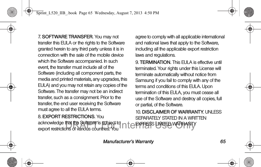 Manufacturer’s Warranty 657. SOFTWARE TRANSFER. You may not transfer this EULA or the rights to the Software granted herein to any third party unless it is in connection with the sale of the mobile device which the Software accompanied. In such event, the transfer must include all of the Software (including all component parts, the media and printed materials, any upgrades, this EULA) and you may not retain any copies of the Software. The transfer may not be an indirect transfer, such as a consignment. Prior to the transfer, the end user receiving the Software must agree to all the EULA terms.8. EXPORT RESTRICTIONS. You acknowledge that the Software is subject to export restrictions of various countries. You agree to comply with all applicable international and national laws that apply to the Software, including all the applicable export restriction laws and regulations.9. TERMINATION. This EULA is effective until terminated. Your rights under this License will terminate automatically without notice from Samsung if you fail to comply with any of the terms and conditions of this EULA. Upon termination of this EULA, you must cease all use of the Software and destroy all copies, full or partial, of the Software.10. DISCLAIMER OF WARRANTY. UNLESS SEPARATELY STATED IN A WRITTEN EXPRESS LIMITED WARRANTY Sprint_L520_IIB_.book Page 65 Wednesday, August 7, 2013 4:50 PMDRAFT For Internal Use Only