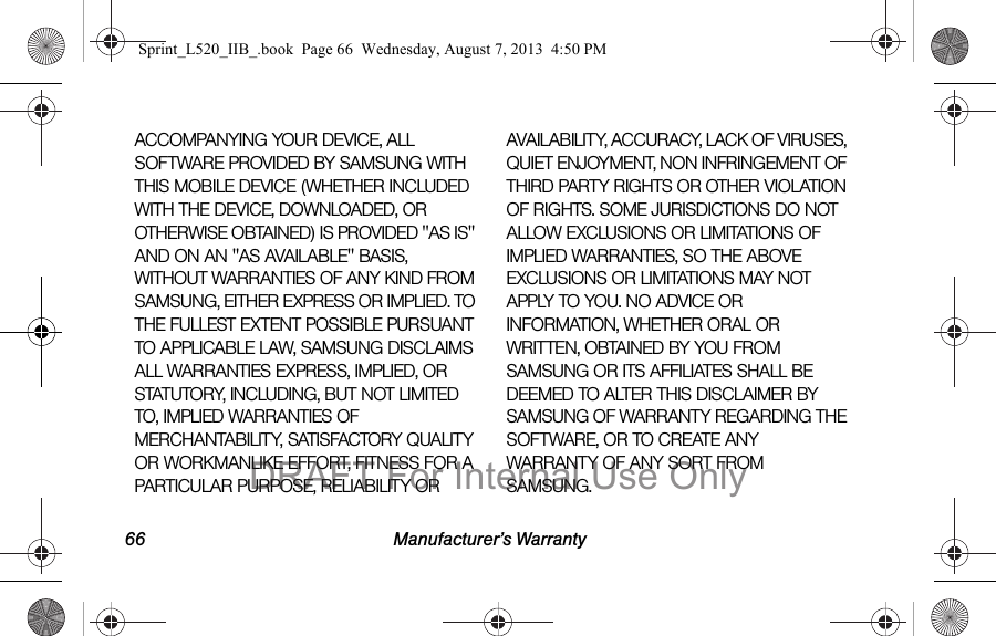 66 Manufacturer’s WarrantyACCOMPANYING YOUR DEVICE, ALL SOFTWARE PROVIDED BY SAMSUNG WITH THIS MOBILE DEVICE (WHETHER INCLUDED WITH THE DEVICE, DOWNLOADED, OR OTHERWISE OBTAINED) IS PROVIDED "AS IS" AND ON AN "AS AVAILABLE" BASIS, WITHOUT WARRANTIES OF ANY KIND FROM SAMSUNG, EITHER EXPRESS OR IMPLIED. TO THE FULLEST EXTENT POSSIBLE PURSUANT TO APPLICABLE LAW, SAMSUNG DISCLAIMS ALL WARRANTIES EXPRESS, IMPLIED, OR STATUTORY, INCLUDING, BUT NOT LIMITED TO, IMPLIED WARRANTIES OF MERCHANTABILITY, SATISFACTORY QUALITY OR WORKMANLIKE EFFORT, FITNESS FOR A PARTICULAR PURPOSE, RELIABILITY OR AVAILABILITY, ACCURACY, LACK OF VIRUSES, QUIET ENJOYMENT, NON INFRINGEMENT OF THIRD PARTY RIGHTS OR OTHER VIOLATION OF RIGHTS. SOME JURISDICTIONS DO NOT ALLOW EXCLUSIONS OR LIMITATIONS OF IMPLIED WARRANTIES, SO THE ABOVE EXCLUSIONS OR LIMITATIONS MAY NOT APPLY TO YOU. NO ADVICE OR INFORMATION, WHETHER ORAL OR WRITTEN, OBTAINED BY YOU FROM SAMSUNG OR ITS AFFILIATES SHALL BE DEEMED TO ALTER THIS DISCLAIMER BY SAMSUNG OF WARRANTY REGARDING THE SOFTWARE, OR TO CREATE ANY WARRANTY OF ANY SORT FROM SAMSUNG. Sprint_L520_IIB_.book Page 66 Wednesday, August 7, 2013 4:50 PMDRAFT For Internal Use Only