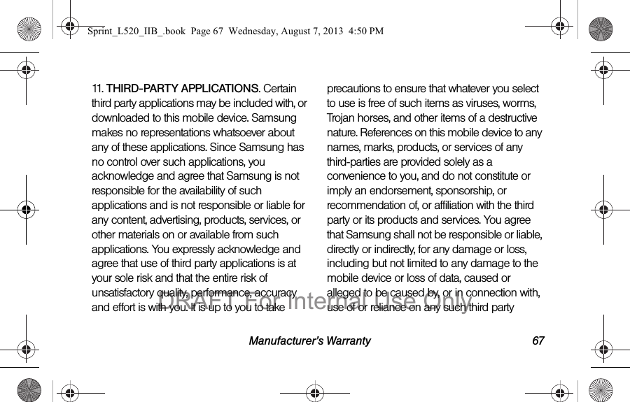 Manufacturer’s Warranty 6711. THIRD-PARTY APPLICATIONS. Certain third party applications may be included with, or downloaded to this mobile device. Samsung makes no representations whatsoever about any of these applications. Since Samsung has no control over such applications, you acknowledge and agree that Samsung is not responsible for the availability of such applications and is not responsible or liable for any content, advertising, products, services, or other materials on or available from such applications. You expressly acknowledge and agree that use of third party applications is at your sole risk and that the entire risk of unsatisfactory quality, performance, accuracy and effort is with you. It is up to you to take precautions to ensure that whatever you select to use is free of such items as viruses, worms, Trojan horses, and other items of a destructive nature. References on this mobile device to any names, marks, products, or services of any third-parties are provided solely as a convenience to you, and do not constitute or imply an endorsement, sponsorship, or recommendation of, or affiliation with the third party or its products and services. You agree that Samsung shall not be responsible or liable, directly or indirectly, for any damage or loss, including but not limited to any damage to the mobile device or loss of data, caused or alleged to be caused by, or in connection with, use of or reliance on any such third party Sprint_L520_IIB_.book Page 67 Wednesday, August 7, 2013 4:50 PMDRAFT For Internal Use Only