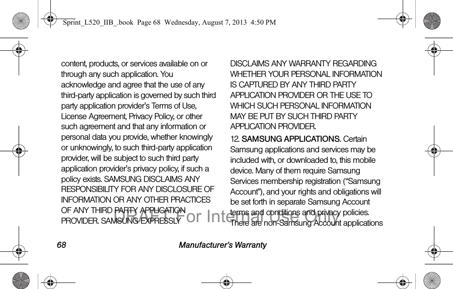 68 Manufacturer’s Warrantycontent, products, or services available on or through any such application. You acknowledge and agree that the use of any third-party application is governed by such third party application provider's Terms of Use, License Agreement, Privacy Policy, or other such agreement and that any information or personal data you provide, whether knowingly or unknowingly, to such third-party application provider, will be subject to such third party application provider's privacy policy, if such a policy exists. SAMSUNG DISCLAIMS ANY RESPONSIBILITY FOR ANY DISCLOSURE OF INFORMATION OR ANY OTHER PRACTICES OF ANY THIRD PARTY APPLICATION PROVIDER. SAMSUNG EXPRESSLY DISCLAIMS ANY WARRANTY REGARDING WHETHER YOUR PERSONAL INFORMATION IS CAPTURED BY ANY THIRD PARTY APPLICATION PROVIDER OR THE USE TO WHICH SUCH PERSONAL INFORMATION MAY BE PUT BY SUCH THIRD PARTY APPLICATION PROVIDER.12. SAMSUNG APPLICATIONS. Certain Samsung applications and services may be included with, or downloaded to, this mobile device. Many of them require Samsung Services membership registration (“Samsung Account”), and your rights and obligations will be set forth in separate Samsung Account terms and conditions and privacy policies. There are non-Samsung Account applications Sprint_L520_IIB_.book Page 68 Wednesday, August 7, 2013 4:50 PMDRAFT For Internal Use Only