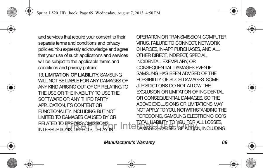 Manufacturer’s Warranty 69and services that require your consent to their separate terms and conditions and privacy policies. You expressly acknowledge and agree that your use of such applications and services will be subject to the applicable terms and conditions and privacy policies.13. LIMITATION OF LIABILITY. SAMSUNG WILL NOT BE LIABLE FOR ANY DAMAGES OF ANY KIND ARISING OUT OF OR RELATING TO THE USE OR THE INABILITY TO USE THE SOFTWARE OR ANY THIRD PARTY APPLICATION, ITS CONTENT OR FUNCTIONALITY, INCLUDING BUT NOT LIMITED TO DAMAGES CAUSED BY OR RELATED TO ERRORS, OMISSIONS, INTERRUPTIONS, DEFECTS, DELAY IN OPERATION OR TRANSMISSION, COMPUTER VIRUS, FAILURE TO CONNECT, NETWORK CHARGES, IN-APP PURCHASES, AND ALL OTHER DIRECT, INDIRECT, SPECIAL, INCIDENTAL, EXEMPLARY, OR CONSEQUENTIAL DAMAGES EVEN IF SAMSUNG HAS BEEN ADVISED OF THE POSSIBILITY OF SUCH DAMAGES. SOME JURISDICTIONS DO NOT ALLOW THE EXCLUSION OR LIMITATION OF INCIDENTAL OR CONSEQUENTIAL DAMAGES, SO THE ABOVE EXCLUSIONS OR LIMITATIONS MAY NOT APPLY TO YOU. NOTWITHSTANDING THE FOREGOING, SAMSUNG ELECTRONIC CO.'S TOTAL LIABILITY TO YOU FOR ALL LOSSES, DAMAGES, CAUSES OF ACTION, INCLUDING Sprint_L520_IIB_.book Page 69 Wednesday, August 7, 2013 4:50 PMDRAFT For Internal Use Only