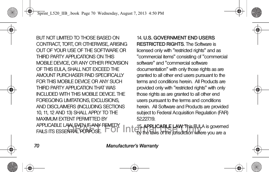 70 Manufacturer’s WarrantyBUT NOT LIMITED TO THOSE BASED ON CONTRACT, TORT, OR OTHERWISE, ARISING OUT OF YOUR USE OF THE SOFTWARE OR THIRD PARTY APPLICATIONS ON THIS MOBILE DEVICE, OR ANY OTHER PROVISION OF THIS EULA, SHALL NOT EXCEED THE AMOUNT PURCHASER PAID SPECIFICALLY FOR THIS MOBILE DEVICE OR ANY SUCH THIRD PARTY APPLICATION THAT WAS INCLUDED WITH THIS MOBILE DEVICE. THE FOREGOING LIMITATIONS, EXCLUSIONS, AND DISCLAIMERS (INCLUDING SECTIONS 10, 11, 12 AND 13) SHALL APPLY TO THE MAXIMUM EXTENT PERMITTED BY APPLICABLE LAW, EVEN IF ANY REMEDY FAILS ITS ESSENTIAL PURPOSE.14. U.S. GOVERNMENT END USERS RESTRICTED RIGHTS. The Software is licensed only with "restricted rights" and as "commercial items" consisting of "commercial software" and "commercial software documentation" with only those rights as are granted to all other end users pursuant to the terms and conditions herein. All Products are provided only with "restricted rights" with only those rights as are granted to all other end users pursuant to the terms and conditions herein. All Software and Products are provided subject to Federal Acquisition Regulation (FAR) 52.227.19. 15. APPLICABLE LAW. This EULA is governed by the laws of the jurisdiction where you are a Sprint_L520_IIB_.book Page 70 Wednesday, August 7, 2013 4:50 PMDRAFT For Internal Use Only