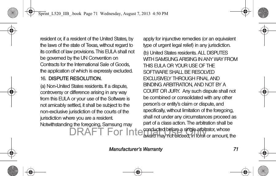 Manufacturer’s Warranty 71resident or, if a resident of the United States, by the laws of the state of Texas, without regard to its conflict of law provisions. This EULA shall not be governed by the UN Convention on Contracts for the International Sale of Goods, the application of which is expressly excluded. 16. DISPUTE RESOLUTION. (a) Non-United States residents. If a dispute, controversy or difference arising in any way from this EULA or your use of the Software is not amicably settled, it shall be subject to the non-exclusive jurisdiction of the courts of the jurisdiction where you are a resident. Notwithstanding the foregoing, Samsung may apply for injunctive remedies (or an equivalent type of urgent legal relief) in any jurisdiction.(b) United States residents. ALL DISPUTES WITH SAMSUNG ARISING IN ANY WAY FROM THIS EULA OR YOUR USE OF THE SOFTWARE SHALL BE RESOLVED EXCLUSIVELY THROUGH FINAL AND BINDING ARBITRATION, AND NOT BY A COURT OR JURY. Any such dispute shall not be combined or consolidated with any other person’s or entity’s claim or dispute, and specifically, without limitation of the foregoing, shall not under any circumstances proceed as part of a class action. The arbitration shall be conducted before a single arbitrator, whose award may not exceed, in form or amount, the Sprint_L520_IIB_.book Page 71 Wednesday, August 7, 2013 4:50 PMDRAFT For Internal Use Only