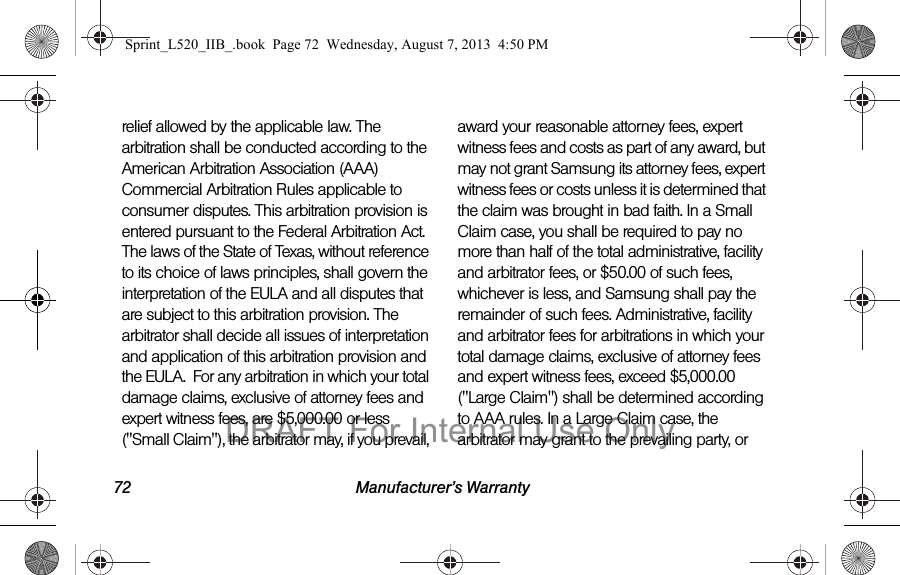 72 Manufacturer’s Warrantyrelief allowed by the applicable law. The arbitration shall be conducted according to the American Arbitration Association (AAA) Commercial Arbitration Rules applicable to consumer disputes. This arbitration provision is entered pursuant to the Federal Arbitration Act. The laws of the State of Texas, without reference to its choice of laws principles, shall govern the interpretation of the EULA and all disputes that are subject to this arbitration provision. The arbitrator shall decide all issues of interpretation and application of this arbitration provision and the EULA. For any arbitration in which your total damage claims, exclusive of attorney fees and expert witness fees, are $5,000.00 or less ("Small Claim"), the arbitrator may, if you prevail, award your reasonable attorney fees, expert witness fees and costs as part of any award, but may not grant Samsung its attorney fees, expert witness fees or costs unless it is determined that the claim was brought in bad faith. In a Small Claim case, you shall be required to pay no more than half of the total administrative, facility and arbitrator fees, or $50.00 of such fees, whichever is less, and Samsung shall pay the remainder of such fees. Administrative, facility and arbitrator fees for arbitrations in which your total damage claims, exclusive of attorney fees and expert witness fees, exceed $5,000.00 ("Large Claim") shall be determined according to AAA rules. In a Large Claim case, the arbitrator may grant to the prevailing party, or Sprint_L520_IIB_.book Page 72 Wednesday, August 7, 2013 4:50 PMDRAFT For Internal Use Only