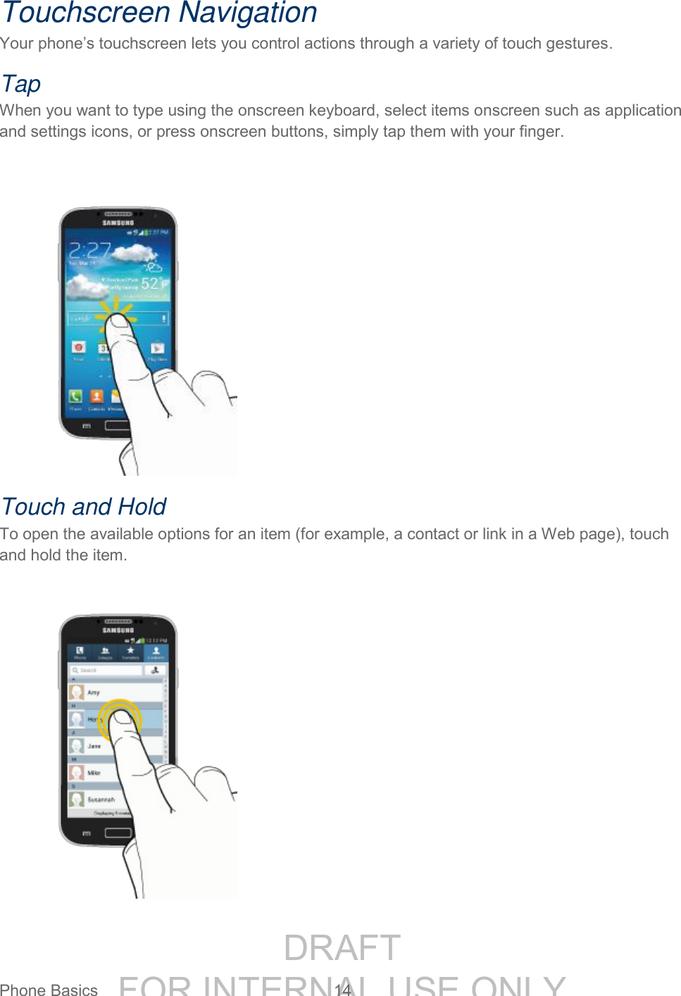 DRAFT FOR INTERNAL USE ONLYPhone Basics 14 Touchscreen Navigation Your phone’s touchscreen lets you control actions through a variety of touch gestures. Tap When you want to type using the onscreen keyboard, select items onscreen such as application and settings icons, or press onscreen buttons, simply tap them with your finger. Touch and Hold To open the available options for an item (for example, a contact or link in a Web page), touch and hold the item.