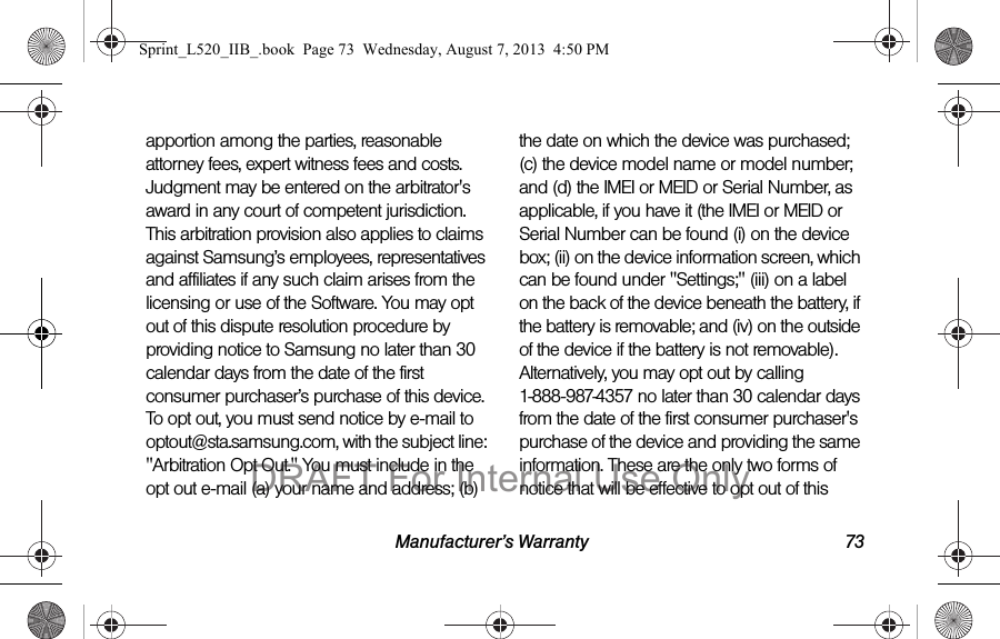 Manufacturer’s Warranty 73apportion among the parties, reasonable attorney fees, expert witness fees and costs. Judgment may be entered on the arbitrator's award in any court of competent jurisdiction. This arbitration provision also applies to claims against Samsung’s employees, representatives and affiliates if any such claim arises from the licensing or use of the Software. You may opt out of this dispute resolution procedure by providing notice to Samsung no later than 30 calendar days from the date of the first consumer purchaser’s purchase of this device. To opt out, you must send notice by e-mail to optout@sta.samsung.com, with the subject line: "Arbitration Opt Out." You must include in the opt out e-mail (a) your name and address; (b) the date on which the device was purchased; (c) the device model name or model number; and (d) the IMEI or MEID or Serial Number, as applicable, if you have it (the IMEI or MEID or Serial Number can be found (i) on the device box; (ii) on the device information screen, which can be found under "Settings;" (iii) on a label on the back of the device beneath the battery, if the battery is removable; and (iv) on the outside of the device if the battery is not removable). Alternatively, you may opt out by calling 1-888-987-4357 no later than 30 calendar days from the date of the first consumer purchaser's purchase of the device and providing the same information. These are the only two forms of notice that will be effective to opt out of this Sprint_L520_IIB_.book Page 73 Wednesday, August 7, 2013 4:50 PMDRAFT For Internal Use Only
