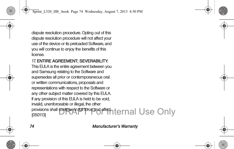 74 Manufacturer&rsquo;s Warrantydispute resolution procedure. Opting out of this dispute resolution procedure will not affect your use of the device or its preloaded Software, and you will continue to enjoy the benefits of this license.17. ENTIRE AGREEMENT; SEVERABILITY. This EULA is the entire agreement between you and Samsung relating to the Software and supersedes all prior or contemporaneous oral or written communications, proposals and representations with respect to the Software or any other subject matter covered by this EULA. If any provision of this EULA is held to be void, invalid, unenforceable or illegal, the other provisions shall continue in full force and effect. [050113]Sprint_L520_IIB_.book  Page 74  Wednesday, August 7, 2013  4:50 PMDRAFT For Internal Use Only