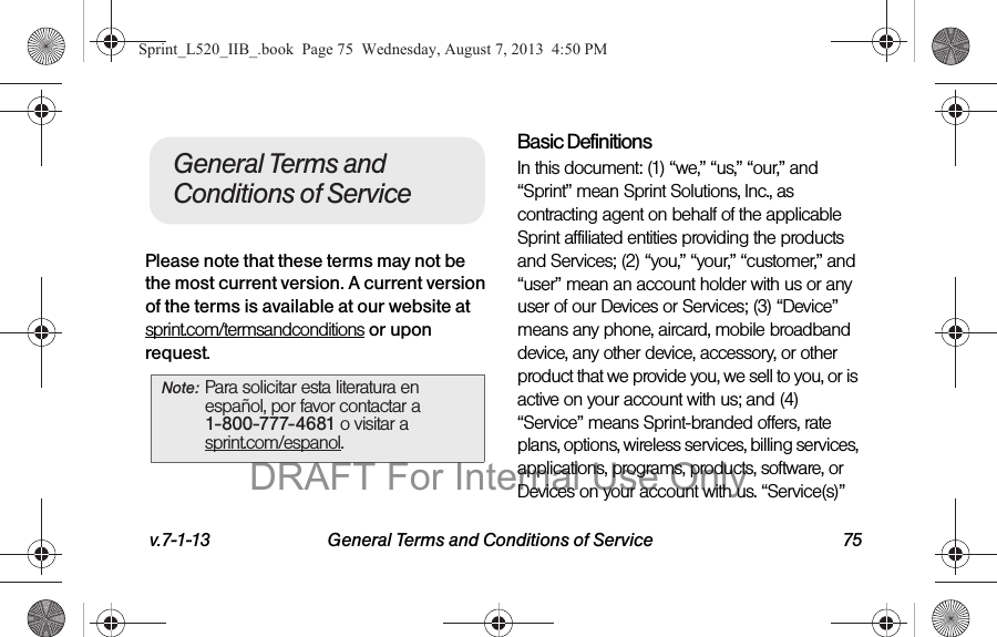 v.7-1-13 General Terms and Conditions of Service 75Please note that these terms may not be the most current version. A current version of the terms is available at our website at sprint.com/termsandconditions or upon request.Basic DefinitionsIn this document: (1) “we,” “us,” “our,” and “Sprint” mean Sprint Solutions, Inc., as contracting agent on behalf of the applicable Sprint affiliated entities providing the products and Services; (2) “you,” “your,” “customer,” and “user” mean an account holder with us or any user of our Devices or Services; (3) “Device” means any phone, aircard, mobile broadband device, any other device, accessory, or other product that we provide you, we sell to you, or is active on your account with us; and (4) “Service” means Sprint-branded offers, rate plans, options, wireless services, billing services, applications, programs, products, software, or Devices on your account with us. “Service(s)” Note: Para solicitar esta literatura en español, por favor contactar a 1-800-777-4681 o visitar a sprint.com/espanol.General Terms and Conditions of ServiceSprint_L520_IIB_.book Page 75 Wednesday, August 7, 2013 4:50 PMDRAFT For Internal Use Only
