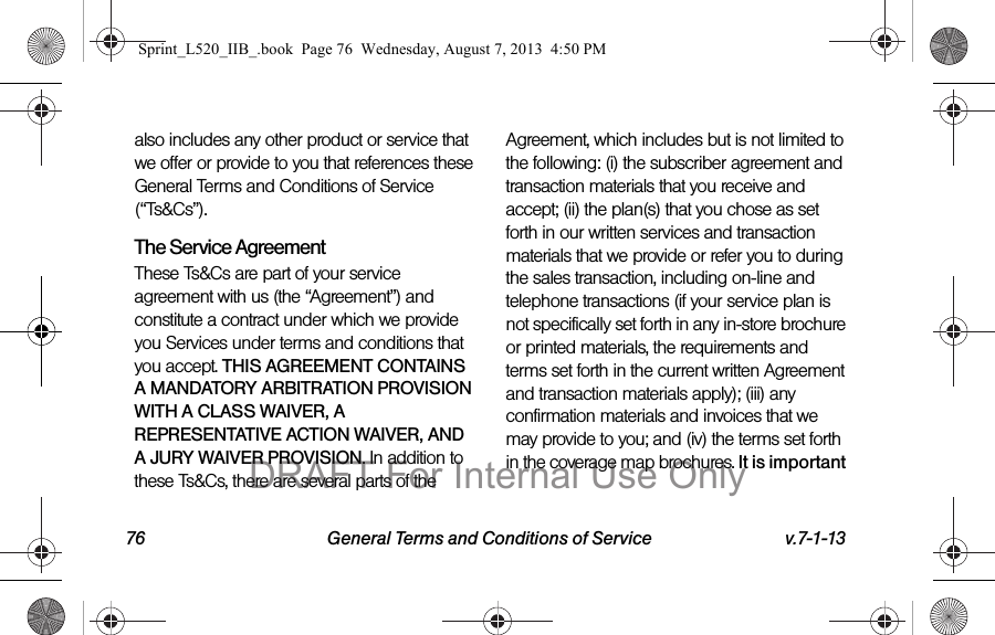 76 General Terms and Conditions of Service v.7-1-13also includes any other product or service that we offer or provide to you that references these General Terms and Conditions of Service (“Ts&Cs”).The Service Agreement These Ts&Cs are part of your service agreement with us (the “Agreement”) and constitute a contract under which we provide you Services under terms and conditions that you accept. THIS AGREEMENT CONTAINS A MANDATORY ARBITRATION PROVISION WITH A CLASS WAIVER, A REPRESENTATIVE ACTION WAIVER, AND A JURY WAIVER PROVISION. In addition to these Ts&Cs, there are several parts of the Agreement, which includes but is not limited to the following: (i) the subscriber agreement and transaction materials that you receive and accept; (ii) the plan(s) that you chose as set forth in our written services and transaction materials that we provide or refer you to during the sales transaction, including on-line and telephone transactions (if your service plan is not specifically set forth in any in-store brochure or printed materials, the requirements and terms set forth in the current written Agreement and transaction materials apply); (iii) any confirmation materials and invoices that we may provide to you; and (iv) the terms set forth in the coverage map brochures. It is important Sprint_L520_IIB_.book Page 76 Wednesday, August 7, 2013 4:50 PMDRAFT For Internal Use Only