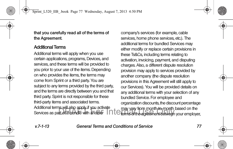 v.7-1-13 General Terms and Conditions of Service 77that you carefully read all of the terms of the Agreement.Additional TermsAdditional terms will apply when you use certain applications, programs, Devices, and services, and these terms will be provided to you prior to your use of the items. Depending on who provides the items, the terms may come from Sprint or a third party. You are subject to any terms provided by the third party, and the terms are directly between you and that third party. Sprint is not responsible for these third-party items and associated terms. Additional terms will also apply if you activate Services as part of a bundle with another company’s services (for example, cable services, home phone services, etc.). The additional terms for bundled Services may either modify or replace certain provisions in these Ts&Cs, including terms relating to activation, invoicing, payment, and disputing charges. Also, a different dispute resolution provision may apply to services provided by another company (the dispute resolution provisions in this Agreement will still apply to our Services). You will be provided details on any additional terms with your selection of any bundled Service. For employee and organization discounts, the discount percentage may vary from month-to-month based on the terms of the agreement between your employer, Sprint_L520_IIB_.book Page 77 Wednesday, August 7, 2013 4:50 PMDRAFT For Internal Use Only