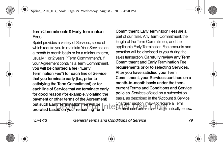 v.7-1-13 General Terms and Conditions of Service 79Term Commitments & Early Termination FeesSprint provides a variety of Services, some of which require you to maintain Your Services on a month to month basis or for a minimum term, usually 1 or 2 years (“Term Commitment”). If your Agreement contains a Term Commitment, you will be charged a fee (“Early Termination Fee”) for each line of Service that you terminate early (i.e., prior to satisfying the Term Commitment) or for each line of Service that we terminate early for good reason (for example, violating the payment or other terms of the Agreement) but such Early Termination Fee will be prorated based on your remaining Term Commitment. Early Termination Fees are a part of our rates. Any Term Commitment, the length of the Term Commitment, and the applicable Early Termination Fee amounts and proration will be disclosed to you during the sales transaction. Carefully review any Term Commitment and Early Termination Fee requirements prior to selecting Services. After you have satisfied your Term Commitment, your Services continue on a month-to-month basis under the then-current Terms and Conditions and Service policies. Services offered on a subscription basis, as described in the “Account & Service Charges” section, may not require a Term Commitment and may not automatically renew. Sprint_L520_IIB_.book Page 79 Wednesday, August 7, 2013 4:50 PMDRAFT For Internal Use Only