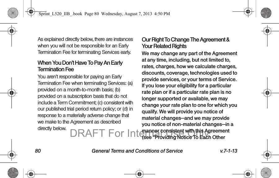 80 General Terms and Conditions of Service v.7-1-13As explained directly below, there are instances when you will not be responsible for an Early Termination Fee for terminating Services early.When You Don’t Have To Pay An Early Termination FeeYou aren’t responsible for paying an Early Termination Fee when terminating Services: (a) provided on a month-to-month basis; (b) provided on a subscription basis that do not include a Term Commitment; (c) consistent with our published trial period return policy; or (d) in response to a materially adverse change that we make to the Agreement as described directly below.Our Right To Change The Agreement & Your Related RightsWe may change any part of the Agreement at any time, including, but not limited to, rates, charges, how we calculate charges, discounts, coverage, technologies used to provide services, or your terms of Service. If you lose your eligibility for a particular rate plan or if a particular rate plan is no longer supported or available, we may change your rate plan to one for which you qualify. We will provide you notice of material changes—and we may provide you notice of non-material changes—in a manner consistent with this Agreement (see “Providing Notice To Each Other Sprint_L520_IIB_.book Page 80 Wednesday, August 7, 2013 4:50 PMDRAFT For Internal Use Only