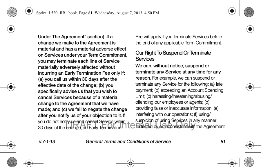 v.7-1-13 General Terms and Conditions of Service 81Under The Agreement” section). If a change we make to the Agreement is material and has a material adverse effect on Services under your Term Commitment, you may terminate each line of Service materially adversely affected without incurring an Early Termination Fee only if: (a) you call us within 30 days after the effective date of the change; (b) you specifically advise us that you wish to cancel Services because of a material change to the Agreement that we have made; and (c) we fail to negate the change after you notify us of your objection to it. If you do not notify us and cancel Service within 30 days of the change, an Early Termination Fee will apply if you terminate Services before the end of any applicable Term Commitment.Our Right To Suspend Or Terminate ServicesWe can, without notice, suspend or terminate any Service at any time for any reason. For example, we can suspend or terminate any Service for the following: (a) late payment; (b) exceeding an Account Spending Limit; (c) harassing/threatening/abusing/offending our employees or agents; (d) providing false or inaccurate information; (e) interfering with our operations; (f) using/suspicion of using Services in any manner restricted by or inconsistent with the Agreement Sprint_L520_IIB_.book Page 81 Wednesday, August 7, 2013 4:50 PMDRAFT For Internal Use Only