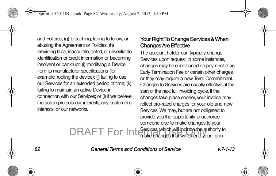 82 General Terms and Conditions of Service v.7-1-13and Policies; (g) breaching, failing to follow, or abusing the Agreement or Policies; (h) providing false, inaccurate, dated, or unverifiable identification or credit information or becoming insolvent or bankrupt; (i) modifying a Device from its manufacturer specifications (for example, rooting the device); (j) failing to use our Services for an extended period of time; (k) failing to maintain an active Device in connection with our Services; or (l) if we believe the action protects our interests, any customer’s interests, or our networks.Your Right To Change Services & When Changes Are EffectiveThe account holder can typically change Services upon request. In some instances, changes may be conditioned on payment of an Early Termination Fee or certain other charges, or they may require a new Term Commitment. Changes to Services are usually effective at the start of the next full invoicing cycle. If the changes take place sooner, your invoice may reflect pro-rated charges for your old and new Services. We may, but are not obligated to, provide you the opportunity to authorize someone else to make changes to your Services, which will include the authority to make changes that will extend your Term Sprint_L520_IIB_.book Page 82 Wednesday, August 7, 2013 4:50 PMDRAFT For Internal Use Only