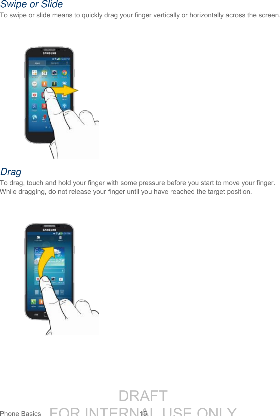 DRAFT FOR INTERNAL USE ONLYPhone Basics 15 Swipe or Slide To swipe or slide means to quickly drag your finger vertically or horizontally across the screen. Drag To drag, touch and hold your finger with some pressure before you start to move your finger. While dragging, do not release your finger until you have reached the target position.