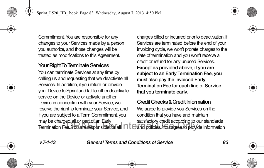 v.7-1-13 General Terms and Conditions of Service 83Commitment. You are responsible for any changes to your Services made by a person you authorize, and those changes will be treated as modifications to this Agreement.Your Right To Terminate ServicesYou can terminate Services at any time by calling us and requesting that we deactivate all Services. In addition, if you return or provide your Device to Sprint and fail to either deactivate service on the Device or activate another Device in connection with your Service, we reserve the right to terminate your Service, and if you are subject to a Term Commitment, you may be charged all or part of an Early Termination Fee. You are responsible for all charges billed or incurred prior to deactivation. If Services are terminated before the end of your invoicing cycle, we won’t prorate charges to the date of termination and you won’t receive a credit or refund for any unused Services. Except as provided above, if you are subject to an Early Termination Fee, you must also pay the invoiced Early Termination Fee for each line of Service that you terminate early. Credit Checks & Credit InformationWe agree to provide you Services on the condition that you have and maintain satisfactory credit according to our standards and policies. You agree to provide information Sprint_L520_IIB_.book Page 83 Wednesday, August 7, 2013 4:50 PMDRAFT For Internal Use Only