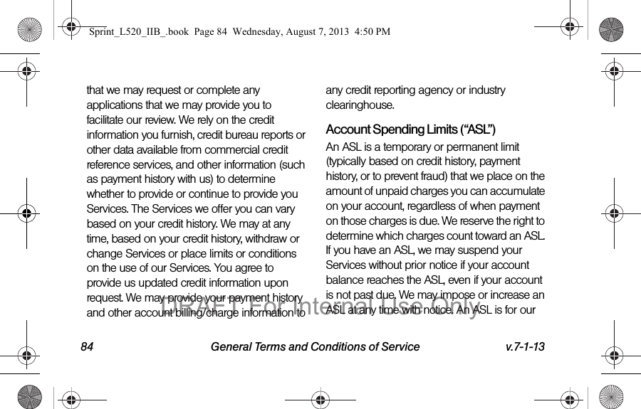 84 General Terms and Conditions of Service v.7-1-13that we may request or complete any applications that we may provide you to facilitate our review. We rely on the credit information you furnish, credit bureau reports or other data available from commercial credit reference services, and other information (such as payment history with us) to determine whether to provide or continue to provide you Services. The Services we offer you can vary based on your credit history. We may at any time, based on your credit history, withdraw or change Services or place limits or conditions on the use of our Services. You agree to provide us updated credit information upon request. We may provide your payment history and other account billing/charge information to any credit reporting agency or industry clearinghouse. Account Spending Limits (“ASL”)An ASL is a temporary or permanent limit (typically based on credit history, payment history, or to prevent fraud) that we place on the amount of unpaid charges you can accumulate on your account, regardless of when payment on those charges is due. We reserve the right to determine which charges count toward an ASL. If you have an ASL, we may suspend your Services without prior notice if your account balance reaches the ASL, even if your account is not past due. We may impose or increase an ASL at any time with notice. An ASL is for our Sprint_L520_IIB_.book Page 84 Wednesday, August 7, 2013 4:50 PMDRAFT For Internal Use Only