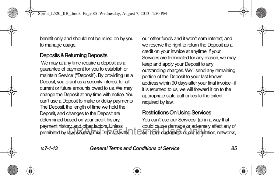 v.7-1-13 General Terms and Conditions of Service 85benefit only and should not be relied on by you to manage usage.Deposits & Returning Deposits We may at any time require a deposit as a guarantee of payment for you to establish or maintain Service (“Deposit”). By providing us a Deposit, you grant us a security interest for all current or future amounts owed to us. We may change the Deposit at any time with notice. You can’t use a Deposit to make or delay payments. The Deposit, the length of time we hold the Deposit, and changes to the Deposit are determined based on your credit history, payment history, and other factors. Unless prohibited by law, we may mix Deposits with our other funds and it won’t earn interest, and we reserve the right to return the Deposit as a credit on your invoice at anytime. If your Services are terminated for any reason, we may keep and apply your Deposit to any outstanding charges. We’ll send any remaining portion of the Deposit to your last known address within 90 days after your final invoice—if it is returned to us, we will forward it on to the appropriate state authorities to the extent required by law.Restrictions On Using ServicesYou can’t use our Services: (a) in a way that could cause damage or adversely affect any of our other customers or our reputation, networks, Sprint_L520_IIB_.book Page 85 Wednesday, August 7, 2013 4:50 PMDRAFT For Internal Use Only