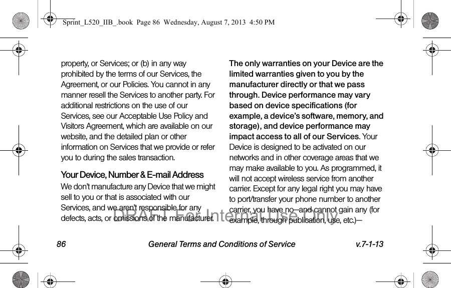 86 General Terms and Conditions of Service v.7-1-13property, or Services; or (b) in any way prohibited by the terms of our Services, the Agreement, or our Policies. You cannot in any manner resell the Services to another party. For additional restrictions on the use of our Services, see our Acceptable Use Policy and Visitors Agreement, which are available on our website, and the detailed plan or other information on Services that we provide or refer you to during the sales transaction.Your Device, Number & E-mail AddressWe don’t manufacture any Device that we might sell to you or that is associated with our Services, and we aren’t responsible for any defects, acts, or omissions of the manufacturer. The only warranties on your Device are the limited warranties given to you by the manufacturer directly or that we pass through. Device performance may vary based on device specifications (for example, a device’s software, memory, and storage), and device performance may impact access to all of our Services. Your Device is designed to be activated on our networks and in other coverage areas that we may make available to you. As programmed, it will not accept wireless service from another carrier. Except for any legal right you may have to port/transfer your phone number to another carrier, you have no—and cannot gain any (for example, through publication, use, etc.)—Sprint_L520_IIB_.book Page 86 Wednesday, August 7, 2013 4:50 PMDRAFT For Internal Use Only