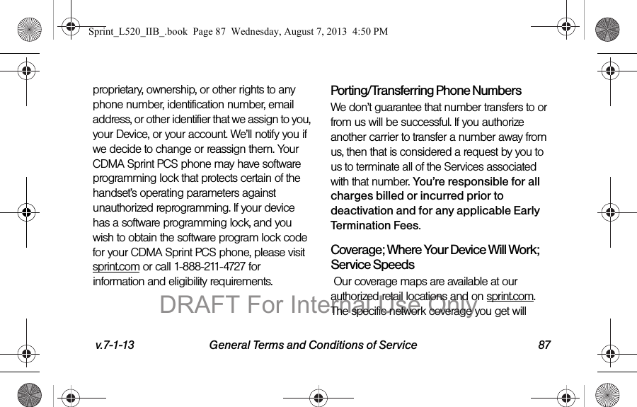 v.7-1-13 General Terms and Conditions of Service 87proprietary, ownership, or other rights to any phone number, identification number, email address, or other identifier that we assign to you, your Device, or your account. We’ll notify you if we decide to change or reassign them. Your CDMA Sprint PCS phone may have software programming lock that protects certain of the handset’s operating parameters against unauthorized reprogramming. If your device has a software programming lock, and you wish to obtain the software program lock code for your CDMA Sprint PCS phone, please visit sprint.com or call 1-888-211-4727 for information and eligibility requirements.Porting/Transferring Phone NumbersWe don’t guarantee that number transfers to or from us will be successful. If you authorize another carrier to transfer a number away from us, then that is considered a request by you to us to terminate all of the Services associated with that number. You’re responsible for all charges billed or incurred prior to deactivation and for any applicable Early Termination Fees.Coverage; Where Your Device Will Work; Service Speeds Our coverage maps are available at our authorized retail locations and on sprint.com. The specific network coverage you get will Sprint_L520_IIB_.book Page 87 Wednesday, August 7, 2013 4:50 PMDRAFT For Internal Use Only