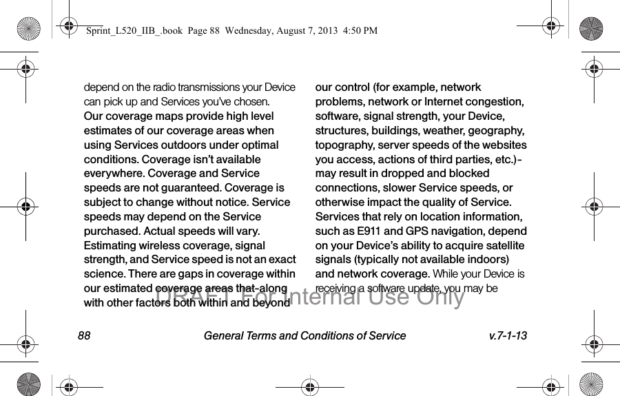 88 General Terms and Conditions of Service v.7-1-13depend on the radio transmissions your Device can pick up and Services you’ve chosen. Our coverage maps provide high level estimates of our coverage areas when using Services outdoors under optimal conditions. Coverage isn’t available everywhere. Coverage and Service speeds are not guaranteed. Coverage is subject to change without notice. Service speeds may depend on the Service purchased. Actual speeds will vary. Estimating wireless coverage, signal strength, and Service speed is not an exact science. There are gaps in coverage within our estimated coverage areas that-along with other factors both within and beyond our control (for example, network problems, network or Internet congestion, software, signal strength, your Device, structures, buildings, weather, geography, topography, server speeds of the websites you access, actions of third parties, etc.)-may result in dropped and blocked connections, slower Service speeds, or otherwise impact the quality of Service. Services that rely on location information, such as E911 and GPS navigation, depend on your Device’s ability to acquire satellite signals (typically not available indoors) and network coverage. While your Device is receiving a software update, you may be Sprint_L520_IIB_.book Page 88 Wednesday, August 7, 2013 4:50 PMDRAFT For Internal Use Only