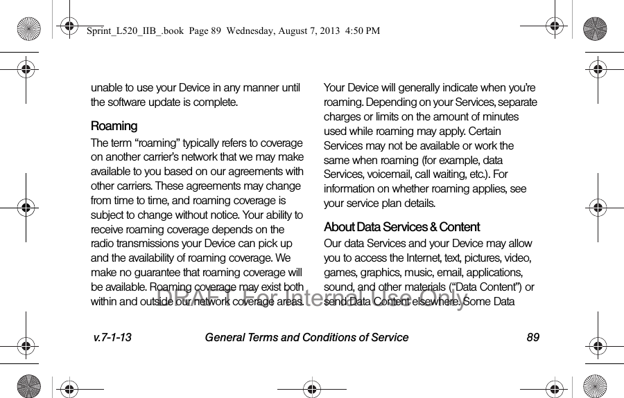 v.7-1-13 General Terms and Conditions of Service 89unable to use your Device in any manner until the software update is complete.RoamingThe term “roaming” typically refers to coverage on another carrier’s network that we may make available to you based on our agreements with other carriers. These agreements may change from time to time, and roaming coverage is subject to change without notice. Your ability to receive roaming coverage depends on the radio transmissions your Device can pick up and the availability of roaming coverage. We make no guarantee that roaming coverage will be available. Roaming coverage may exist both within and outside our network coverage areas. Your Device will generally indicate when you’re roaming. Depending on your Services, separate charges or limits on the amount of minutes used while roaming may apply. Certain Services may not be available or work the same when roaming (for example, data Services, voicemail, call waiting, etc.). For information on whether roaming applies, see your service plan details.About Data Services & ContentOur data Services and your Device may allow you to access the Internet, text, pictures, video, games, graphics, music, email, applications, sound, and other materials (“Data Content”) or send Data Content elsewhere. Some Data Sprint_L520_IIB_.book Page 89 Wednesday, August 7, 2013 4:50 PMDRAFT For Internal Use Only