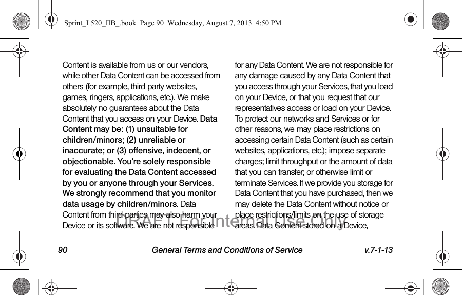 90 General Terms and Conditions of Service v.7-1-13Content is available from us or our vendors, while other Data Content can be accessed from others (for example, third party websites, games, ringers, applications, etc.). We make absolutely no guarantees about the Data Content that you access on your Device. Data Content may be: (1) unsuitable for children/minors; (2) unreliable or inaccurate; or (3) offensive, indecent, or objectionable. You’re solely responsible for evaluating the Data Content accessed by you or anyone through your Services. We strongly recommend that you monitor data usage by children/minors. Data Content from third parties may also harm your Device or its software. We are not responsible for any Data Content. We are not responsible for any damage caused by any Data Content that you access through your Services, that you load on your Device, or that you request that our representatives access or load on your Device. To protect our networks and Services or for other reasons, we may place restrictions on accessing certain Data Content (such as certain websites, applications, etc.); impose separate charges; limit throughput or the amount of data that you can transfer; or otherwise limit or terminate Services. If we provide you storage for Data Content that you have purchased, then we may delete the Data Content without notice or place restrictions/limits on the use of storage areas. Data Content stored on a Device, Sprint_L520_IIB_.book Page 90 Wednesday, August 7, 2013 4:50 PMDRAFT For Internal Use Only