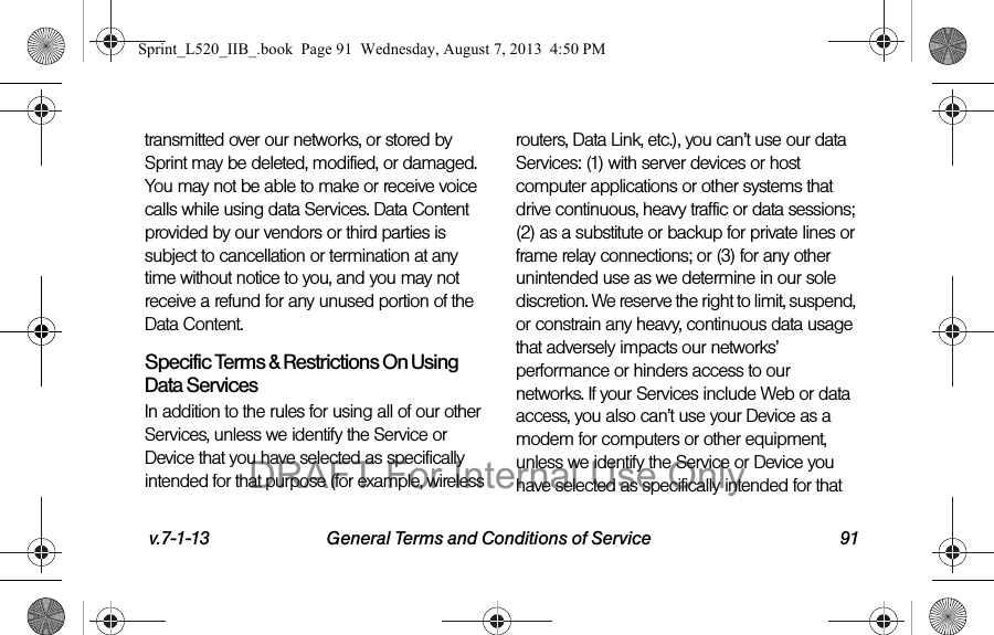 v.7-1-13 General Terms and Conditions of Service 91transmitted over our networks, or stored by Sprint may be deleted, modified, or damaged. You may not be able to make or receive voice calls while using data Services. Data Content provided by our vendors or third parties is subject to cancellation or termination at any time without notice to you, and you may not receive a refund for any unused portion of the Data Content.Specific Terms & Restrictions On Using Data ServicesIn addition to the rules for using all of our other Services, unless we identify the Service or Device that you have selected as specifically intended for that purpose (for example, wireless routers, Data Link, etc.), you can’t use our data Services: (1) with server devices or host computer applications or other systems that drive continuous, heavy traffic or data sessions; (2) as a substitute or backup for private lines or frame relay connections; or (3) for any other unintended use as we determine in our sole discretion. We reserve the right to limit, suspend, or constrain any heavy, continuous data usage that adversely impacts our networks’ performance or hinders access to our networks. If your Services include Web or data access, you also can’t use your Device as a modem for computers or other equipment, unless we identify the Service or Device you have selected as specifically intended for that Sprint_L520_IIB_.book Page 91 Wednesday, August 7, 2013 4:50 PMDRAFT For Internal Use Only