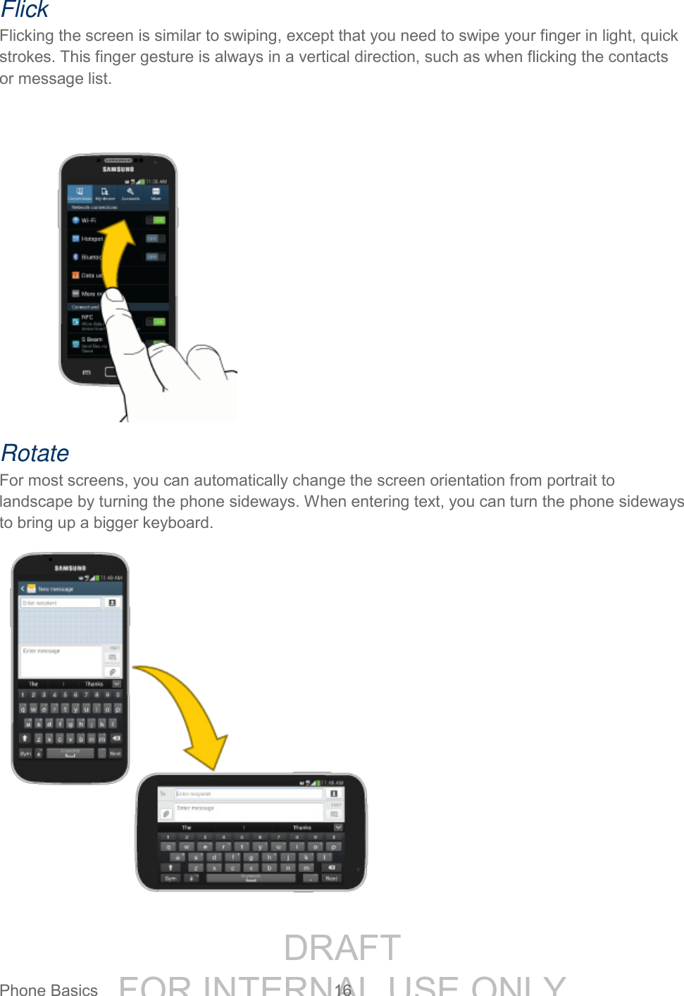 DRAFT FOR INTERNAL USE ONLYPhone Basics 16 Flick Flicking the screen is similar to swiping, except that you need to swipe your finger in light, quick strokes. This finger gesture is always in a vertical direction, such as when flicking the contacts or message list. Rotate For most screens, you can automatically change the screen orientation from portrait to landscape by turning the phone sideways. When entering text, you can turn the phone sideways to bring up a bigger keyboard.