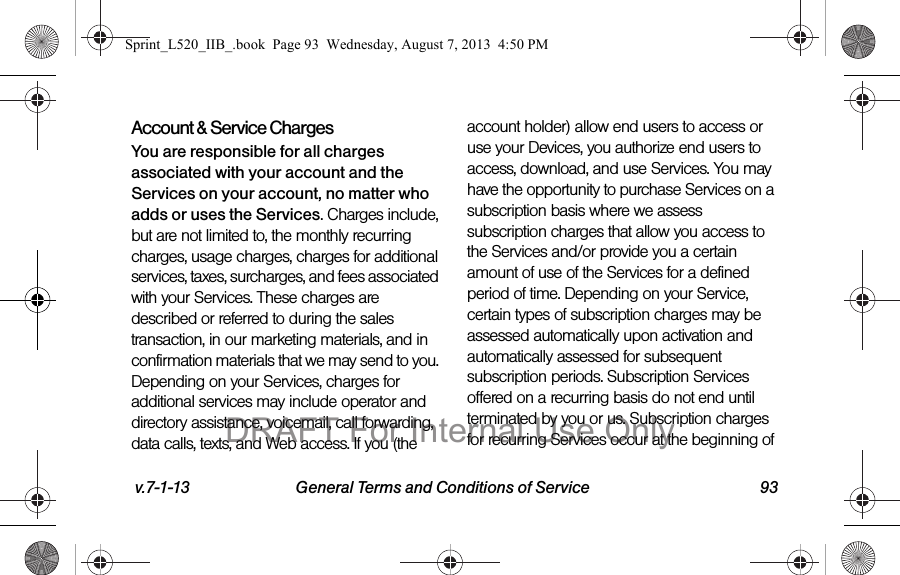 v.7-1-13 General Terms and Conditions of Service 93Account & Service ChargesYou are responsible for all charges associated with your account and the Services on your account, no matter who adds or uses the Services. Charges include, but are not limited to, the monthly recurring charges, usage charges, charges for additional services, taxes, surcharges, and fees associated with your Services. These charges are described or referred to during the sales transaction, in our marketing materials, and in confirmation materials that we may send to you. Depending on your Services, charges for additional services may include operator and directory assistance, voicemail, call forwarding, data calls, texts, and Web access. If you (the account holder) allow end users to access or use your Devices, you authorize end users to access, download, and use Services. You may have the opportunity to purchase Services on a subscription basis where we assess subscription charges that allow you access to the Services and/or provide you a certain amount of use of the Services for a defined period of time. Depending on your Service, certain types of subscription charges may be assessed automatically upon activation and automatically assessed for subsequent subscription periods. Subscription Services offered on a recurring basis do not end until terminated by you or us. Subscription charges for recurring Services occur at the beginning of Sprint_L520_IIB_.book Page 93 Wednesday, August 7, 2013 4:50 PMDRAFT For Internal Use Only