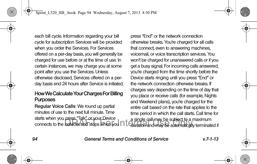 94 General Terms and Conditions of Service v.7-1-13each bill cycle. Information regarding your bill cycle for subscription Services will be provided when you order the Services. For Services offered on a per-day basis, you will generally be charged for use before or at the time of use. In certain instances, we may charge you at some point after you use the Services. Unless otherwise disclosed, Services offered on a per-day basis end 24 hours after Service is initiated.How We Calculate Your Charges For Billing PurposesRegular Voice Calls: We round up partial minutes of use to the next full minute. Time starts when you press “Talk” or your Device connects to the network and stops when you press “End” or the network connection otherwise breaks. You’re charged for all calls that connect, even to answering machines, voicemail, or voice transcription services. You won’t be charged for unanswered calls or if you get a busy signal. For incoming calls answered, you’re charged from the time shortly before the Device starts ringing until you press “End” or the network connection otherwise breaks. If charges vary depending on the time of day that you place or receive calls (for example, Nights and Weekend plans), you’re charged for the entire call based on the rate that applies to the time period in which the call starts. Call time for a single call may be subject to a maximum duration and may be automatically terminated if Sprint_L520_IIB_.book Page 94 Wednesday, August 7, 2013 4:50 PMDRAFT For Internal Use Only