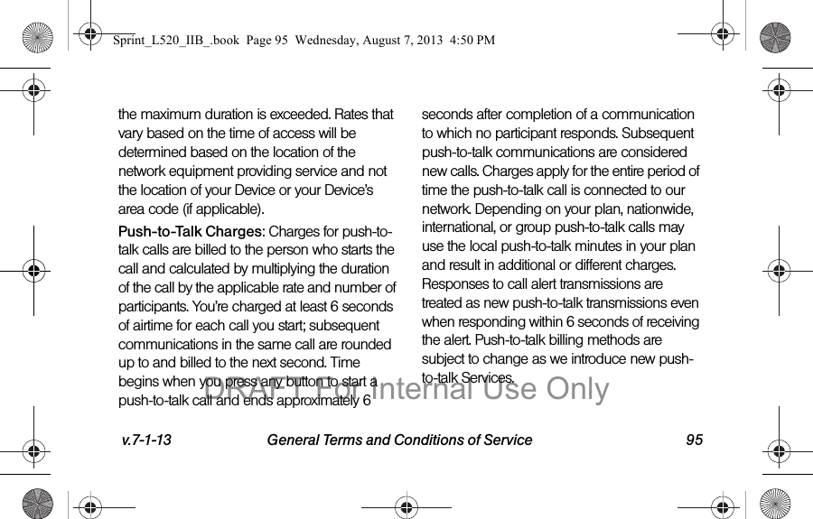 v.7-1-13 General Terms and Conditions of Service 95the maximum duration is exceeded. Rates that vary based on the time of access will be determined based on the location of the network equipment providing service and not the location of your Device or your Device’s area code (if applicable).Push-to-Talk Charges: Charges for push-to-talk calls are billed to the person who starts the call and calculated by multiplying the duration of the call by the applicable rate and number of participants. You’re charged at least 6 seconds of airtime for each call you start; subsequent communications in the same call are rounded up to and billed to the next second. Time begins when you press any button to start a push-to-talk call and ends approximately 6 seconds after completion of a communication to which no participant responds. Subsequent push-to-talk communications are considered new calls. Charges apply for the entire period of time the push-to-talk call is connected to our network. Depending on your plan, nationwide, international, or group push-to-talk calls may use the local push-to-talk minutes in your plan and result in additional or different charges. Responses to call alert transmissions are treated as new push-to-talk transmissions even when responding within 6 seconds of receiving the alert. Push-to-talk billing methods are subject to change as we introduce new push-to-talk Services.Sprint_L520_IIB_.book Page 95 Wednesday, August 7, 2013 4:50 PMDRAFT For Internal Use Only