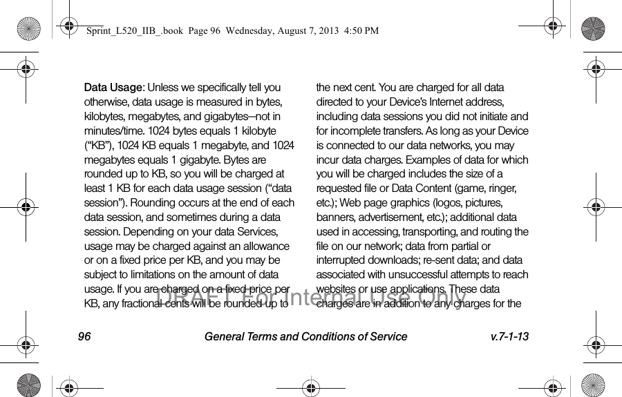 96 General Terms and Conditions of Service v.7-1-13Data Usage: Unless we specifically tell you otherwise, data usage is measured in bytes, kilobytes, megabytes, and gigabytes—not in minutes/time. 1024 bytes equals 1 kilobyte (“KB”), 1024 KB equals 1 megabyte, and 1024 megabytes equals 1 gigabyte. Bytes are rounded up to KB, so you will be charged at least 1 KB for each data usage session (“data session”). Rounding occurs at the end of each data session, and sometimes during a data session. Depending on your data Services, usage may be charged against an allowance or on a fixed price per KB, and you may be subject to limitations on the amount of data usage. If you are charged on a fixed price per KB, any fractional cents will be rounded up to the next cent. You are charged for all data directed to your Device’s Internet address, including data sessions you did not initiate and for incomplete transfers. As long as your Device is connected to our data networks, you may incur data charges. Examples of data for which you will be charged includes the size of a requested file or Data Content (game, ringer, etc.); Web page graphics (logos, pictures, banners, advertisement, etc.); additional data used in accessing, transporting, and routing the file on our network; data from partial or interrupted downloads; re-sent data; and data associated with unsuccessful attempts to reach websites or use applications. These data charges are in addition to any charges for the Sprint_L520_IIB_.book Page 96 Wednesday, August 7, 2013 4:50 PMDRAFT For Internal Use Only