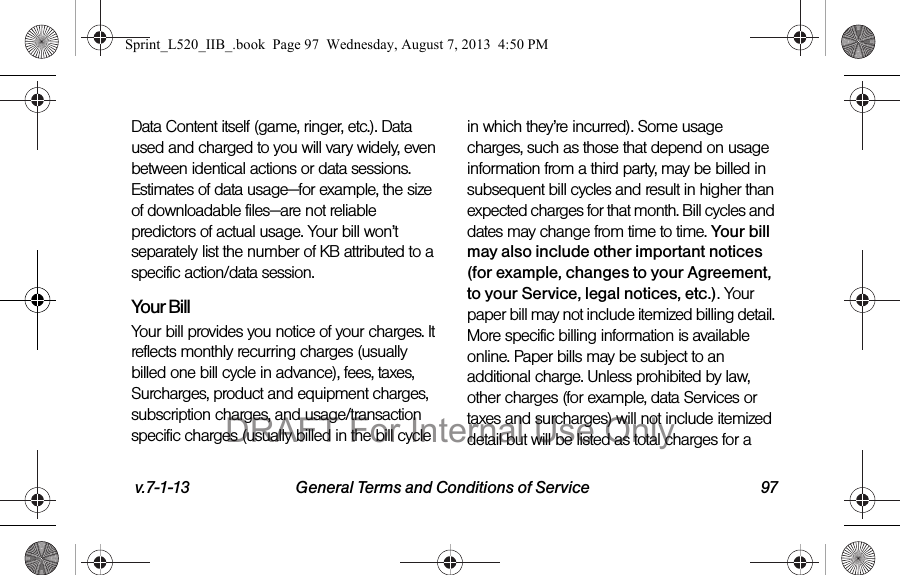 v.7-1-13 General Terms and Conditions of Service 97Data Content itself (game, ringer, etc.). Data used and charged to you will vary widely, even between identical actions or data sessions. Estimates of data usage—for example, the size of downloadable files—are not reliable predictors of actual usage. Your bill won’t separately list the number of KB attributed to a specific action/data session.Your BillYour bill provides you notice of your charges. It reflects monthly recurring charges (usually billed one bill cycle in advance), fees, taxes, Surcharges, product and equipment charges, subscription charges, and usage/transaction specific charges (usually billed in the bill cycle in which they’re incurred). Some usage charges, such as those that depend on usage information from a third party, may be billed in subsequent bill cycles and result in higher than expected charges for that month. Bill cycles and dates may change from time to time. Your bill may also include other important notices (for example, changes to your Agreement, to your Service, legal notices, etc.). Your paper bill may not include itemized billing detail. More specific billing information is available online. Paper bills may be subject to an additional charge. Unless prohibited by law, other charges (for example, data Services or taxes and surcharges) will not include itemized detail but will be listed as total charges for a Sprint_L520_IIB_.book Page 97 Wednesday, August 7, 2013 4:50 PMDRAFT For Internal Use Only
