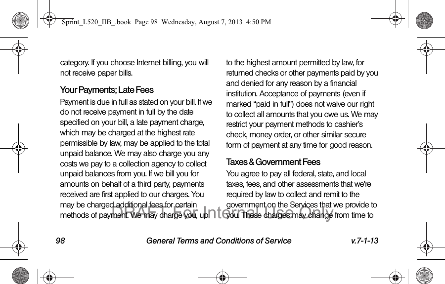 98 General Terms and Conditions of Service v.7-1-13category. If you choose Internet billing, you will not receive paper bills.Your Payments; Late Fees Payment is due in full as stated on your bill. If we do not receive payment in full by the date specified on your bill, a late payment charge, which may be charged at the highest rate permissible by law, may be applied to the total unpaid balance. We may also charge you any costs we pay to a collection agency to collect unpaid balances from you. If we bill you for amounts on behalf of a third party, payments received are first applied to our charges. You may be charged additional fees for certain methods of payment. We may charge you, up to the highest amount permitted by law, for returned checks or other payments paid by you and denied for any reason by a financial institution. Acceptance of payments (even if marked “paid in full”) does not waive our right to collect all amounts that you owe us. We may restrict your payment methods to cashier’s check, money order, or other similar secure form of payment at any time for good reason.Taxes & Government Fees You agree to pay all federal, state, and local taxes, fees, and other assessments that we’re required by law to collect and remit to the government on the Services that we provide to you. These charges may change from time to Sprint_L520_IIB_.book Page 98 Wednesday, August 7, 2013 4:50 PMDRAFT For Internal Use Only