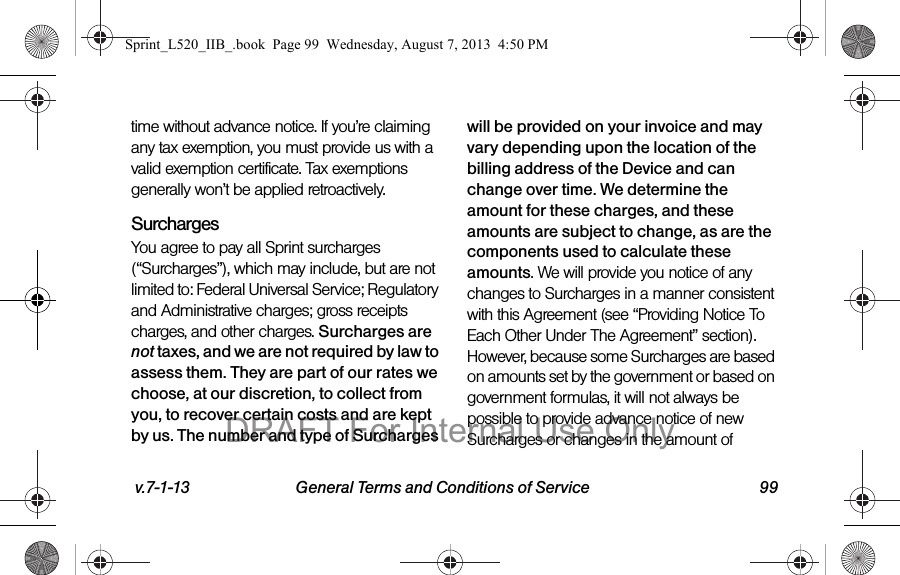 v.7-1-13 General Terms and Conditions of Service 99time without advance notice. If you’re claiming any tax exemption, you must provide us with a valid exemption certificate. Tax exemptions generally won’t be applied retroactively.Surcharges You agree to pay all Sprint surcharges (“Surcharges”), which may include, but are not limited to: Federal Universal Service; Regulatory and Administrative charges; gross receipts charges, and other charges. Surcharges are not taxes, and we are not required by law to assess them. They are part of our rates we choose, at our discretion, to collect from you, to recover certain costs and are kept by us. The number and type of Surcharges will be provided on your invoice and may vary depending upon the location of the billing address of the Device and can change over time. We determine the amount for these charges, and these amounts are subject to change, as are the components used to calculate these amounts. We will provide you notice of any changes to Surcharges in a manner consistent with this Agreement (see “Providing Notice To Each Other Under The Agreement” section). However, because some Surcharges are based on amounts set by the government or based on government formulas, it will not always be possible to provide advance notice of new Surcharges or changes in the amount of Sprint_L520_IIB_.book Page 99 Wednesday, August 7, 2013 4:50 PMDRAFT For Internal Use Only