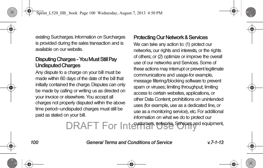 100 General Terms and Conditions of Service v.7-1-13existing Surcharges. Information on Surcharges is provided during the sales transaction and is available on our website.Disputing Charges - You Must Still Pay Undisputed Charges Any dispute to a charge on your bill must be made within 60 days of the date of the bill that initially contained the charge. Disputes can only be made by calling or writing us as directed on your invoice or elsewhere. You accept all charges not properly disputed within the above time period—undisputed charges must still be paid as stated on your bill.Protecting Our Network & Services We can take any action to: (1) protect our networks, our rights and interests, or the rights of others; or (2) optimize or improve the overall use of our networks and Services. Some of these actions may interrupt or prevent legitimate communications and usage-for example, message filtering/blocking software to prevent spam or viruses; limiting throughput; limiting access to certain websites, applications, or other Data Content; prohibitions on unintended uses (for example, use as a dedicated line, or use as a monitoring service), etc. For additional information on what we do to protect our customers, networks, Services, and equipment, Sprint_L520_IIB_.book Page 100 Wednesday, August 7, 2013 4:50 PMDRAFT For Internal Use Only