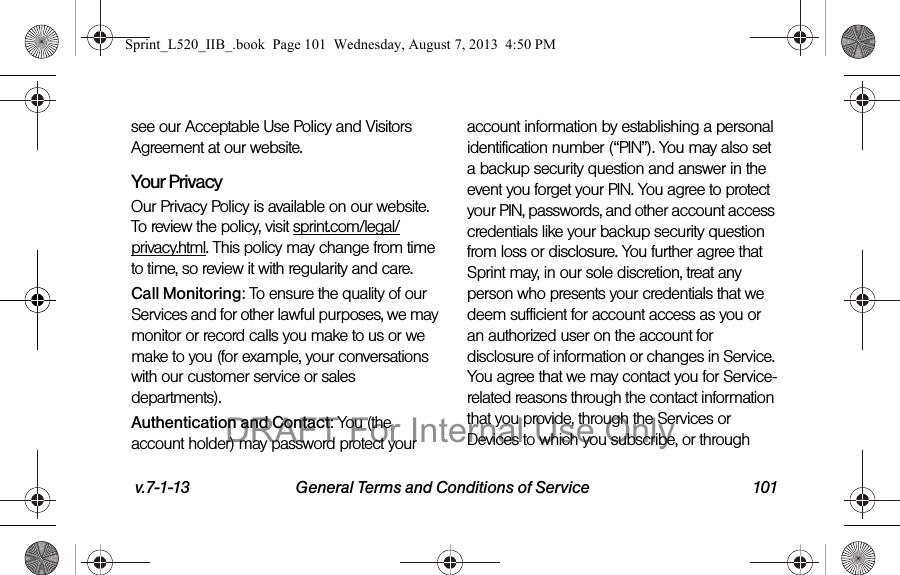 v.7-1-13 General Terms and Conditions of Service 101see our Acceptable Use Policy and Visitors Agreement at our website.Your Privacy Our Privacy Policy is available on our website. To review the policy, visit sprint.com/legal/privacy.html. This policy may change from time to time, so review it with regularity and care. Call Monitoring: To ensure the quality of our Services and for other lawful purposes, we may monitor or record calls you make to us or we make to you (for example, your conversations with our customer service or sales departments).Authentication and Contact: You (the account holder) may password protect your account information by establishing a personal identification number (“PIN”). You may also set a backup security question and answer in the event you forget your PIN. You agree to protect your PIN, passwords, and other account access credentials like your backup security question from loss or disclosure. You further agree that Sprint may, in our sole discretion, treat any person who presents your credentials that we deem sufficient for account access as you or an authorized user on the account for disclosure of information or changes in Service. You agree that we may contact you for Service-related reasons through the contact information that you provide, through the Services or Devices to which you subscribe, or through Sprint_L520_IIB_.book Page 101 Wednesday, August 7, 2013 4:50 PMDRAFT For Internal Use Only
