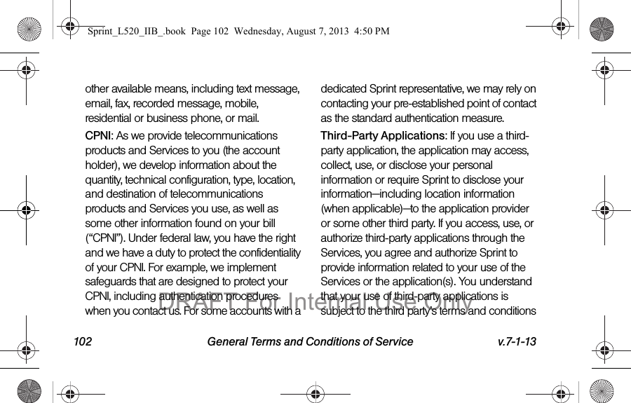 102 General Terms and Conditions of Service v.7-1-13other available means, including text message, email, fax, recorded message, mobile, residential or business phone, or mail.CPNI: As we provide telecommunications products and Services to you (the account holder), we develop information about the quantity, technical configuration, type, location, and destination of telecommunications products and Services you use, as well as some other information found on your bill (“CPNI”). Under federal law, you have the right and we have a duty to protect the confidentiality of your CPNI. For example, we implement safeguards that are designed to protect your CPNI, including authentication procedures when you contact us. For some accounts with a dedicated Sprint representative, we may rely on contacting your pre-established point of contact as the standard authentication measure.Third-Party Applications: If you use a third-party application, the application may access, collect, use, or disclose your personal information or require Sprint to disclose your information—including location information (when applicable)—to the application provider or some other third party. If you access, use, or authorize third-party applications through the Services, you agree and authorize Sprint to provide information related to your use of the Services or the application(s). You understand that your use of third-party applications is subject to the third party’s terms and conditions Sprint_L520_IIB_.book Page 102 Wednesday, August 7, 2013 4:50 PMDRAFT For Internal Use Only