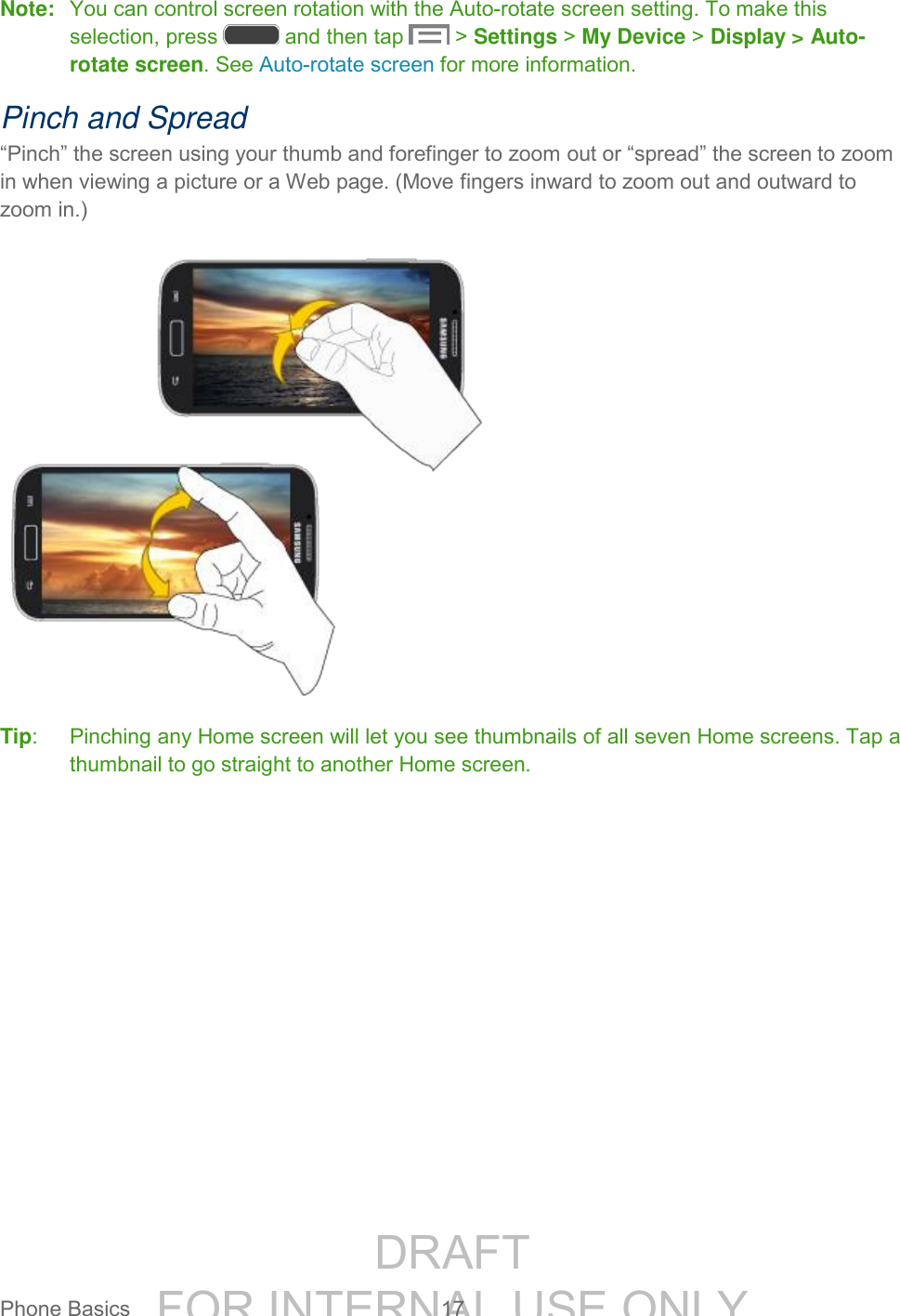 DRAFT FOR INTERNAL USE ONLYPhone Basics 17 Note: You can control screen rotation with the Auto-rotate screen setting. To make this selection, press and then tap > Settings > My Device > Display > Auto-rotate screen. See Auto-rotate screen for more information. Pinch and Spread “Pinch” the screen using your thumb and forefinger to zoom out or “spread” the screen to zoom in when viewing a picture or a Web page. (Move fingers inward to zoom out and outward to zoom in.) Tip: Pinching any Home screen will let you see thumbnails of all seven Home screens. Tap a thumbnail to go straight to another Home screen.