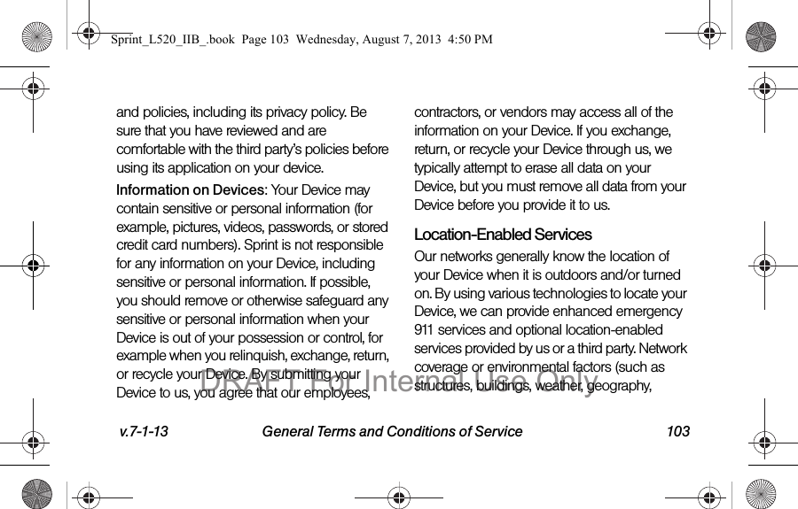 v.7-1-13 General Terms and Conditions of Service 103and policies, including its privacy policy. Be sure that you have reviewed and are comfortable with the third party’s policies before using its application on your device.Information on Devices: Your Device may contain sensitive or personal information (for example, pictures, videos, passwords, or stored credit card numbers). Sprint is not responsible for any information on your Device, including sensitive or personal information. If possible, you should remove or otherwise safeguard any sensitive or personal information when your Device is out of your possession or control, for example when you relinquish, exchange, return, or recycle your Device. By submitting your Device to us, you agree that our employees, contractors, or vendors may access all of the information on your Device. If you exchange, return, or recycle your Device through us, we typically attempt to erase all data on your Device, but you must remove all data from your Device before you provide it to us.Location-Enabled Services Our networks generally know the location of your Device when it is outdoors and/or turned on. By using various technologies to locate your Device, we can provide enhanced emergency 911 services and optional location-enabled services provided by us or a third party. Network coverage or environmental factors (such as structures, buildings, weather, geography, Sprint_L520_IIB_.book Page 103 Wednesday, August 7, 2013 4:50 PMDRAFT For Internal Use Only