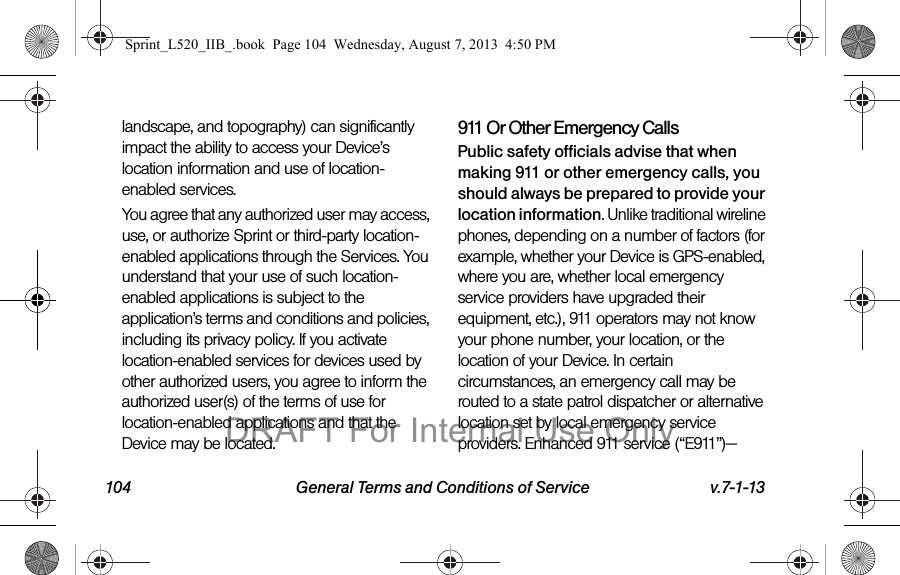 104 General Terms and Conditions of Service v.7-1-13landscape, and topography) can significantly impact the ability to access your Device’s location information and use of location-enabled services.You agree that any authorized user may access, use, or authorize Sprint or third-party location-enabled applications through the Services. You understand that your use of such location-enabled applications is subject to the application’s terms and conditions and policies, including its privacy policy. If you activate location-enabled services for devices used by other authorized users, you agree to inform the authorized user(s) of the terms of use for location-enabled applications and that the Device may be located.911 Or Other Emergency Calls Public safety officials advise that when making 911 or other emergency calls, you should always be prepared to provide your location information. Unlike traditional wireline phones, depending on a number of factors (for example, whether your Device is GPS-enabled, where you are, whether local emergency service providers have upgraded their equipment, etc.), 911 operators may not know your phone number, your location, or the location of your Device. In certain circumstances, an emergency call may be routed to a state patrol dispatcher or alternative location set by local emergency service providers. Enhanced 911 service (“E911”)—Sprint_L520_IIB_.book Page 104 Wednesday, August 7, 2013 4:50 PMDRAFT For Internal Use Only