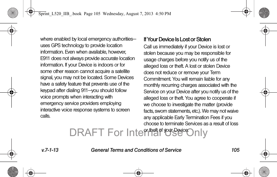 v.7-1-13 General Terms and Conditions of Service 105where enabled by local emergency authorities—uses GPS technology to provide location information. Even when available, however, E911 does not always provide accurate location information. If your Device is indoors or for some other reason cannot acquire a satellite signal, you may not be located. Some Devices have a safety feature that prevents use of the keypad after dialing 911—you should follow voice prompts when interacting with emergency service providers employing interactive voice response systems to screen calls.If Your Device Is Lost or Stolen Call us immediately if your Device is lost or stolen because you may be responsible for usage charges before you notify us of the alleged loss or theft. A lost or stolen Device does not reduce or remove your Term Commitment. You will remain liable for any monthly recurring charges associated with the Service on your Device after you notify us of the alleged loss or theft. You agree to cooperate if we choose to investigate the matter (provide facts, sworn statements, etc.). We may not waive any applicable Early Termination Fees if you choose to terminate Services as a result of loss or theft of your Device.Sprint_L520_IIB_.book Page 105 Wednesday, August 7, 2013 4:50 PMDRAFT For Internal Use Only