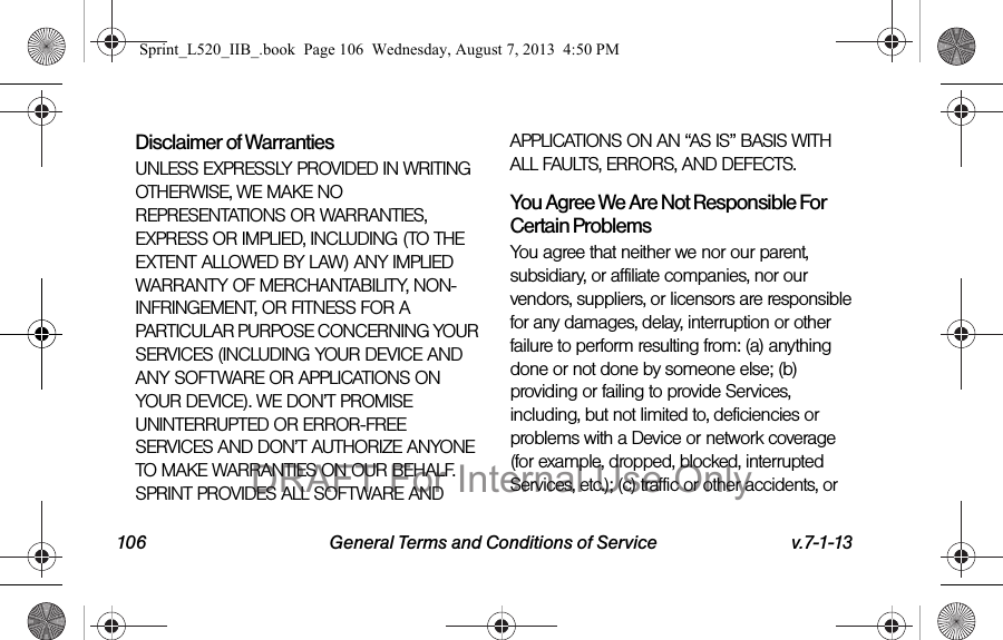 106 General Terms and Conditions of Service v.7-1-13Disclaimer of Warranties UNLESS EXPRESSLY PROVIDED IN WRITING OTHERWISE, WE MAKE NO REPRESENTATIONS OR WARRANTIES, EXPRESS OR IMPLIED, INCLUDING (TO THE EXTENT ALLOWED BY LAW) ANY IMPLIED WARRANTY OF MERCHANTABILITY, NON-INFRINGEMENT, OR FITNESS FOR A PARTICULAR PURPOSE CONCERNING YOUR SERVICES (INCLUDING YOUR DEVICE AND ANY SOFTWARE OR APPLICATIONS ON YOUR DEVICE). WE DON’T PROMISE UNINTERRUPTED OR ERROR-FREE SERVICES AND DON’T AUTHORIZE ANYONE TO MAKE WARRANTIES ON OUR BEHALF. SPRINT PROVIDES ALL SOFTWARE AND APPLICATIONS ON AN “AS IS” BASIS WITH ALL FAULTS, ERRORS, AND DEFECTS.You Agree We Are Not Responsible For Certain Problems You agree that neither we nor our parent, subsidiary, or affiliate companies, nor our vendors, suppliers, or licensors are responsible for any damages, delay, interruption or other failure to perform resulting from: (a) anything done or not done by someone else; (b) providing or failing to provide Services, including, but not limited to, deficiencies or problems with a Device or network coverage (for example, dropped, blocked, interrupted Services, etc.); (c) traffic or other accidents, or Sprint_L520_IIB_.book Page 106 Wednesday, August 7, 2013 4:50 PMDRAFT For Internal Use Only