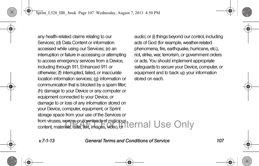 v.7-1-13 General Terms and Conditions of Service 107any health-related claims relating to our Services; (d) Data Content or information accessed while using our Services; (e) an interruption or failure in accessing or attempting to access emergency services from a Device, including through 911, Enhanced 911 or otherwise; (f) interrupted, failed, or inaccurate location information services; (g) information or communication that is blocked by a spam filter; (h) damage to your Device or any computer or equipment connected to your Device, or damage to or loss of any information stored on your Device, computer, equipment, or Sprint storage space from your use of the Services or from viruses, worms, or downloads of malicious content, materials, data, text, images, video, or audio; or (i) things beyond our control, including acts of God (for example, weather-related phenomena, fire, earthquake, hurricane, etc.), riot, strike, war, terrorism, or government orders or acts. You should implement appropriate safeguards to secure your Device, computer, or equipment and to back up your information stored on each.Sprint_L520_IIB_.book Page 107 Wednesday, August 7, 2013 4:50 PMDRAFT For Internal Use Only