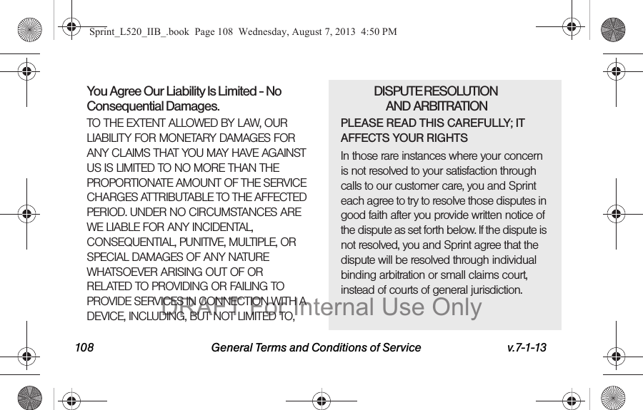 108 General Terms and Conditions of Service v.7-1-13You Agree Our Liability Is Limited - No Consequential Damages.TO THE EXTENT ALLOWED BY LAW, OUR LIABILITY FOR MONETARY DAMAGES FOR ANY CLAIMS THAT YOU MAY HAVE AGAINST US IS LIMITED TO NO MORE THAN THE PROPORTIONATE AMOUNT OF THE SERVICE CHARGES ATTRIBUTABLE TO THE AFFECTED PERIOD. UNDER NO CIRCUMSTANCES ARE WE LIABLE FOR ANY INCIDENTAL, CONSEQUENTIAL, PUNITIVE, MULTIPLE, OR SPECIAL DAMAGES OF ANY NATURE WHATSOEVER ARISING OUT OF OR RELATED TO PROVIDING OR FAILING TO PROVIDE SERVICES IN CONNECTION WITH A DEVICE, INCLUDING, BUT NOT LIMITED TO,DISPUTE RESOLUTION AND ARBITRATIONPLEASE READ THIS CAREFULLY; IT AFFECTS YOUR RIGHTSIn those rare instances where your concern is not resolved to your satisfaction through calls to our customer care, you and Sprint each agree to try to resolve those disputes in good faith after you provide written notice of the dispute as set forth below. If the dispute is not resolved, you and Sprint agree that the dispute will be resolved through individual binding arbitration or small claims court, instead of courts of general jurisdiction.Sprint_L520_IIB_.book Page 108 Wednesday, August 7, 2013 4:50 PMDRAFT For Internal Use Only