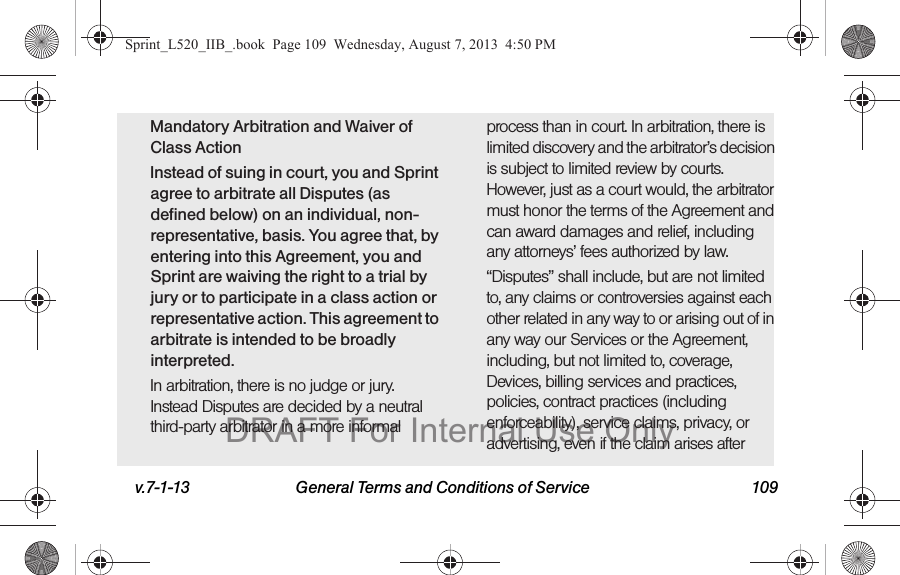 v.7-1-13 General Terms and Conditions of Service 109Mandatory Arbitration and Waiver of Class ActionInstead of suing in court, you and Sprint agree to arbitrate all Disputes (as defined below) on an individual, non-representative, basis. You agree that, by entering into this Agreement, you and Sprint are waiving the right to a trial by jury or to participate in a class action or representative action. This agreement to arbitrate is intended to be broadly interpreted.In arbitration, there is no judge or jury. Instead Disputes are decided by a neutral third-party arbitrator in a more informal process than in court. In arbitration, there is limited discovery and the arbitrator’s decision is subject to limited review by courts. However, just as a court would, the arbitrator must honor the terms of the Agreement and can award damages and relief, including any attorneys’ fees authorized by law.“Disputes” shall include, but are not limited to, any claims or controversies against each other related in any way to or arising out of in any way our Services or the Agreement, including, but not limited to, coverage, Devices, billing services and practices, policies, contract practices (including enforceability), service claims, privacy, or advertising, even if the claim arises after Sprint_L520_IIB_.book Page 109 Wednesday, August 7, 2013 4:50 PMDRAFT For Internal Use Only
