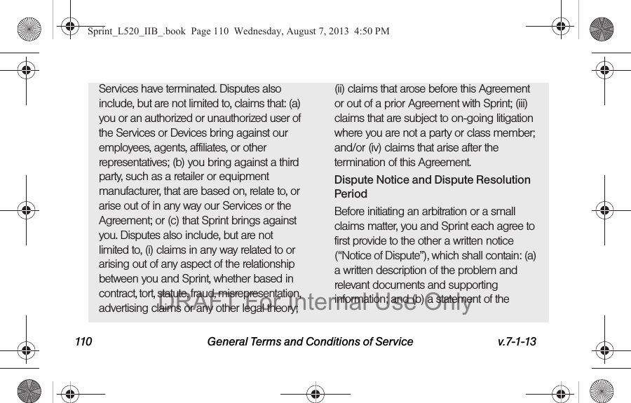 110 General Terms and Conditions of Service v.7-1-13Services have terminated. Disputes also include, but are not limited to, claims that: (a) you or an authorized or unauthorized user of the Services or Devices bring against our employees, agents, affiliates, or other representatives; (b) you bring against a third party, such as a retailer or equipment manufacturer, that are based on, relate to, or arise out of in any way our Services or the Agreement; or (c) that Sprint brings against you. Disputes also include, but are not limited to, (i) claims in any way related to or arising out of any aspect of the relationship between you and Sprint, whether based in contract, tort, statute, fraud, misrepresentation, advertising claims or any other legal theory; (ii) claims that arose before this Agreement or out of a prior Agreement with Sprint; (iii) claims that are subject to on-going litigation where you are not a party or class member; and/or (iv) claims that arise after the termination of this Agreement.Dispute Notice and Dispute Resolution PeriodBefore initiating an arbitration or a small claims matter, you and Sprint each agree to first provide to the other a written notice (“Notice of Dispute”), which shall contain: (a) a written description of the problem and relevant documents and supporting information; and (b) a statement of the Sprint_L520_IIB_.book Page 110 Wednesday, August 7, 2013 4:50 PMDRAFT For Internal Use Only