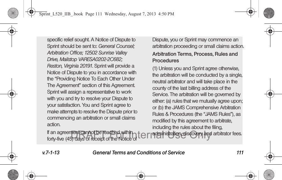 v.7-1-13 General Terms and Conditions of Service 111specific relief sought. A Notice of Dispute to Sprint should be sent to: General Counsel; Arbitration Office; 12502 Sunrise Valley Drive, Mailstop VARESA0202-2C682; Reston, Virginia 20191. Sprint will provide a Notice of Dispute to you in accordance with the “Providing Notice To Each Other Under The Agreement” section of this Agreement. Sprint will assign a representative to work with you and try to resolve your Dispute to your satisfaction. You and Sprint agree to make attempts to resolve the Dispute prior to commencing an arbitration or small claims action.If an agreement cannot be reached within forty-five (45) days of receipt of the Notice of Dispute, you or Sprint may commence an arbitration proceeding or small claims action.Arbitration Terms, Process, Rules and Procedures(1) Unless you and Sprint agree otherwise, the arbitration will be conducted by a single, neutral arbitrator and will take place in the county of the last billing address of the Service. The arbitration will be governed by either: (a) rules that we mutually agree upon; or (b) the JAMS Comprehensive Arbitration Rules & Procedures (the “JAMS Rules”), as modified by this agreement to arbitrate, including the rules about the filing, administration, discovery and arbitrator fees. Sprint_L520_IIB_.book Page 111 Wednesday, August 7, 2013 4:50 PMDRAFT For Internal Use Only